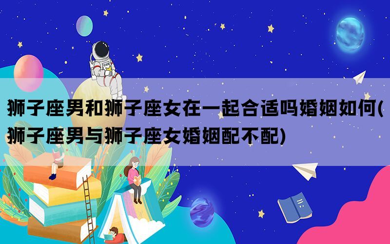 狮子座男和狮子座女在一起合适吗婚姻如何(狮子座男与狮子座女婚姻配不配)(图1)