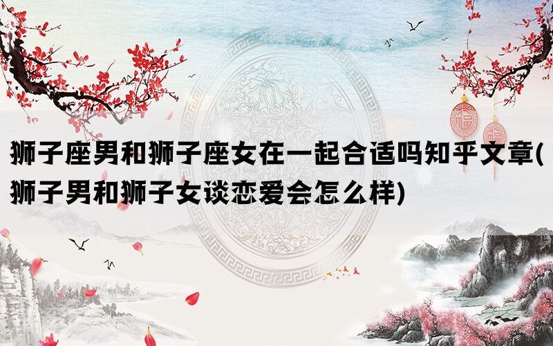 狮子座男和狮子座女在一起合适吗知乎文章(狮子男和狮子女谈恋爱会怎么样)(图1)
