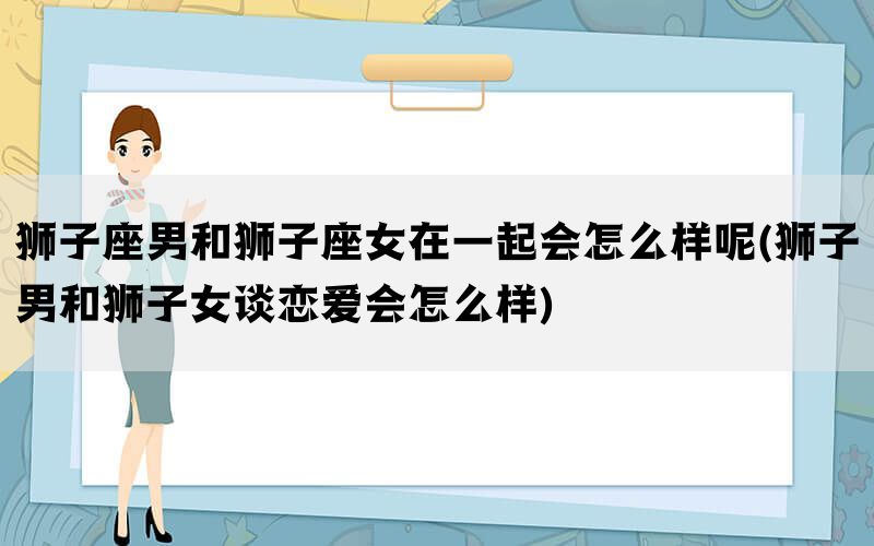 狮子座男和狮子座女在一起会怎么样呢(狮子男和狮子女谈恋爱会怎么样)(图1)