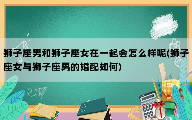 狮子座男和狮子座女在一起会怎么样呢(狮子座女与狮子座男的婚配如何)(图1)