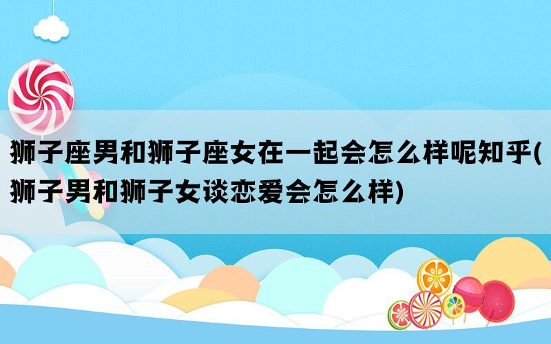 狮子座男和狮子座女在一起会怎么样呢知乎(狮子男和狮子女谈恋爱会怎么样)(图1)