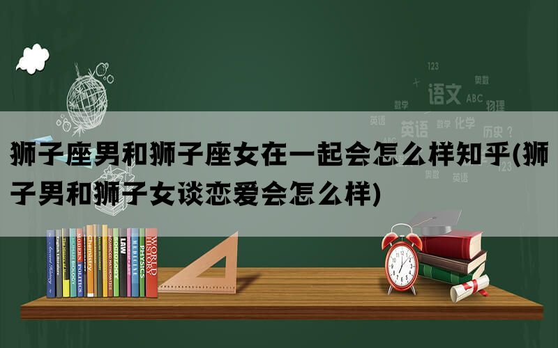 狮子座男和狮子座女在一起会怎么样知乎(狮子男和狮子女谈恋爱会怎么样)(图1)