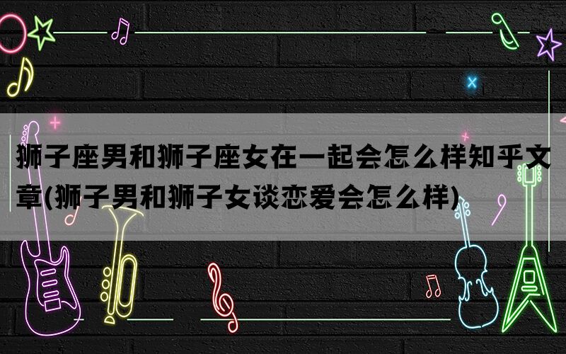 狮子座男和狮子座女在一起会怎么样知乎文章(狮子男和狮子女谈恋爱会怎么样)(图1)