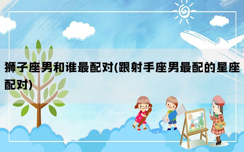 狮子座男和谁最配对(跟射手座男最配的星座配对)
