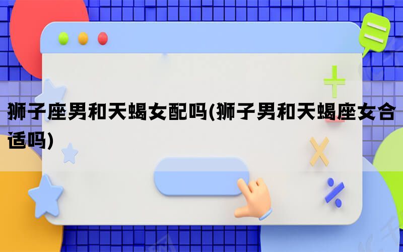 狮子座男和天蝎女配吗(狮子男和天蝎座女合适吗)