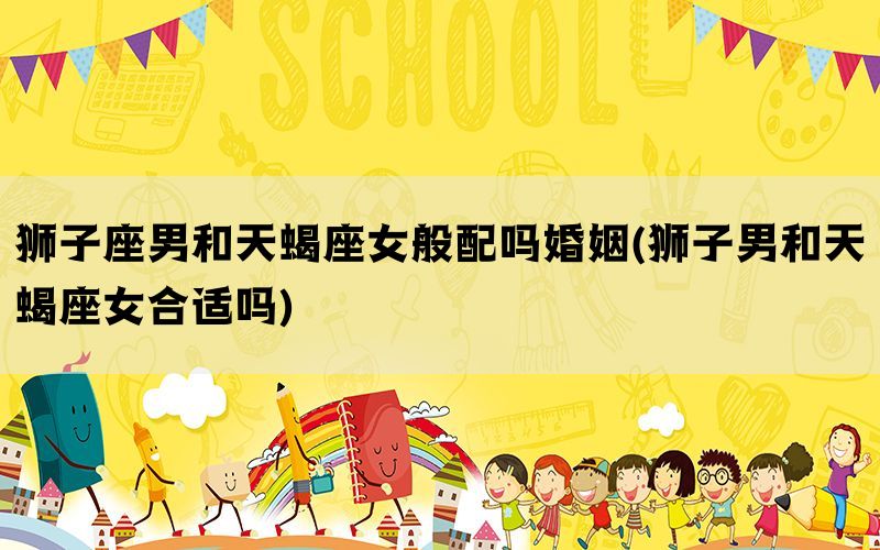 狮子座男和天蝎座女般配吗婚姻(狮子男和天蝎座女合适吗)