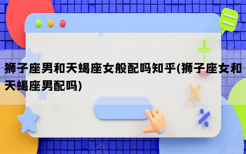 狮子座男和天蝎座女般配吗知乎(狮子座女和天蝎座男配吗)