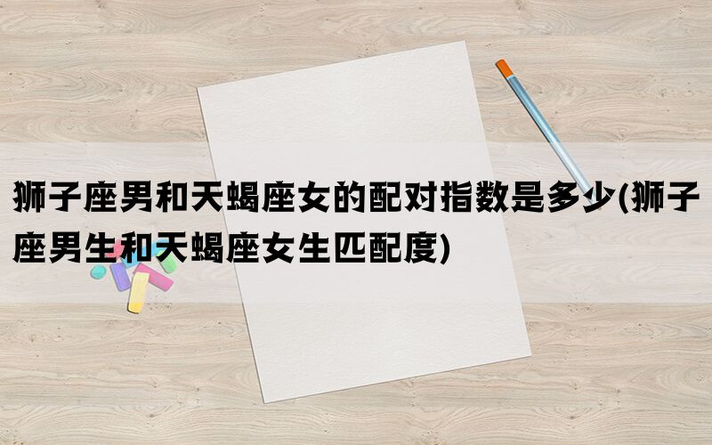 狮子座男和天蝎座女的配对指数是多少(狮子座男生和天蝎座女生匹配度)