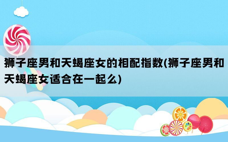 狮子座男和天蝎座女的相配指数(狮子座男和天蝎座女适合在一起么)