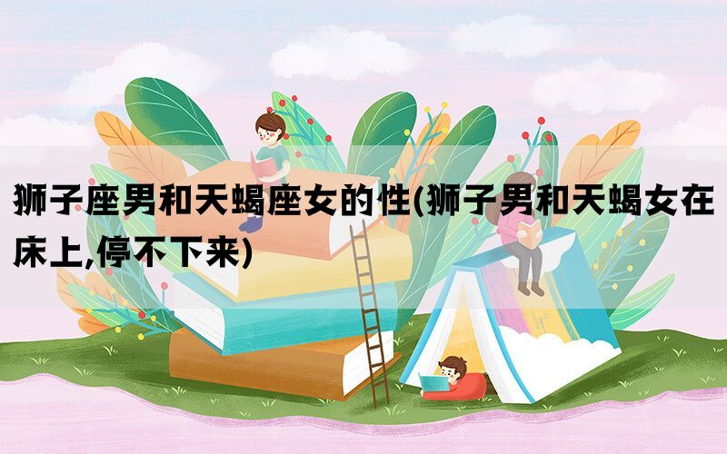 狮子座男和天蝎座女的性(狮子男和天蝎女在床上,停不下来)