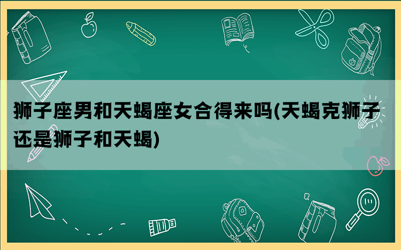 狮子座男和天蝎座女合得来吗(天蝎克狮子 还是狮子和天蝎)
