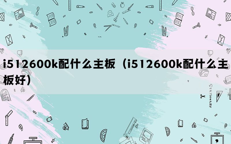 i512600k配什么主板(i512600k配什么主板好) i512600k配什么主板(i512600k配什么主板好)