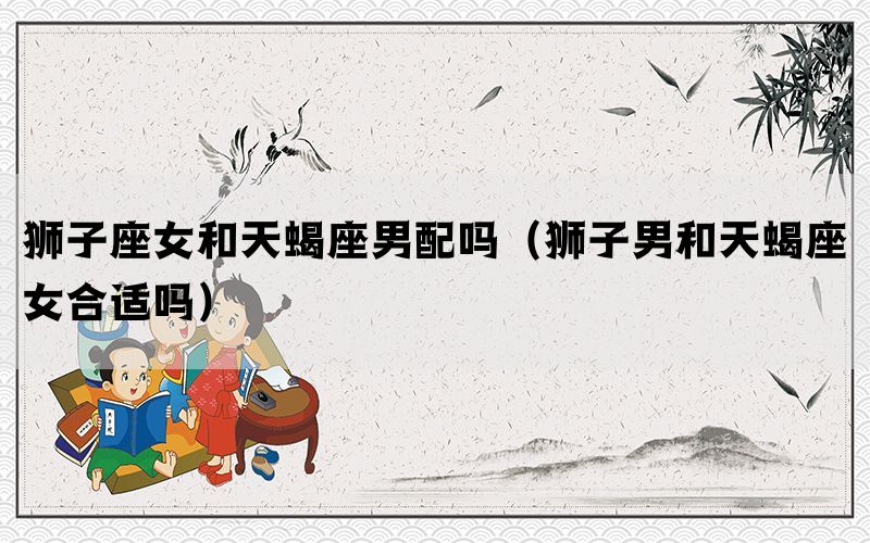狮子座女和天蝎座男配吗（狮子男和天蝎座女合适吗）(图1)