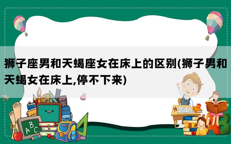 狮子座男和天蝎座女在床上的区别(狮子男和天蝎女在床上,停不下来)(图1)