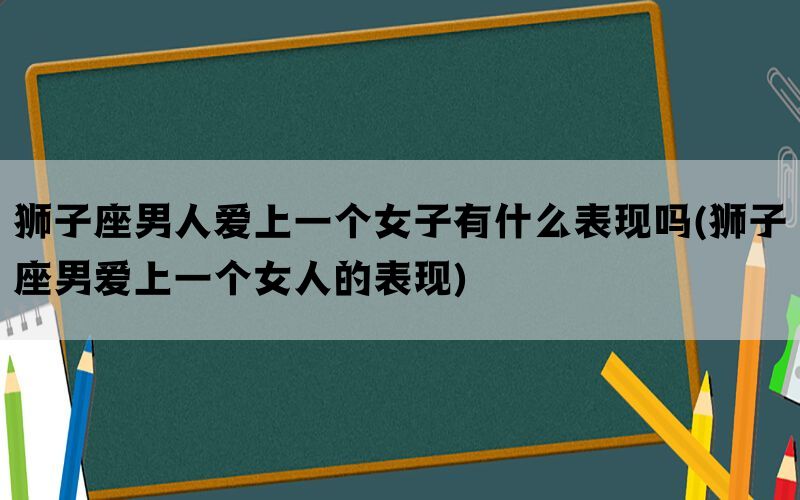 狮子座男人爱上一个女子有什么表现吗(狮子座男爱上一个女人的表现)