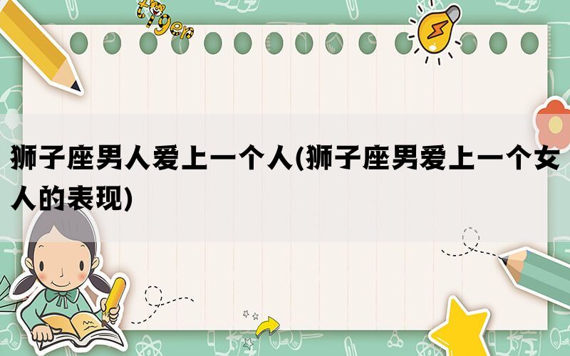 狮子座男人爱上一个人(狮子座男爱上一个女人的表现)
