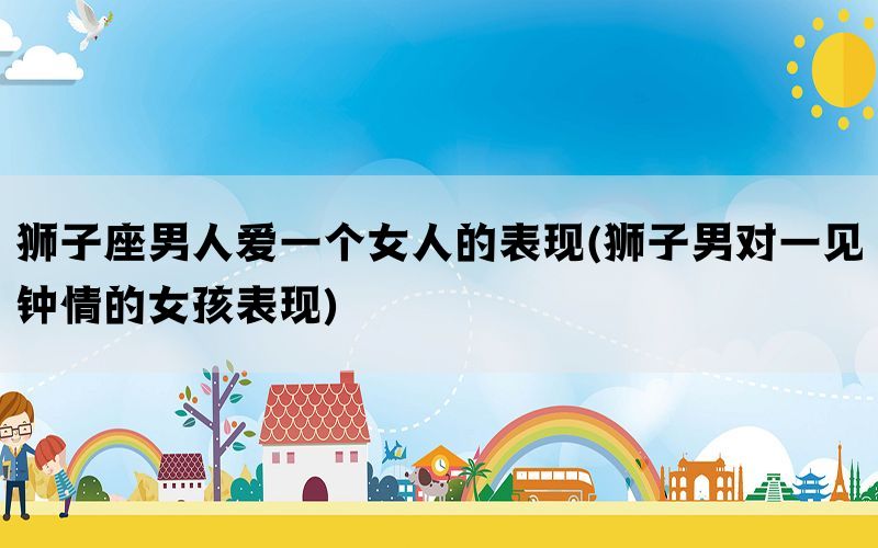 狮子座男人爱一个女人的表现(狮子男对一见钟情的女孩表现)(图1)