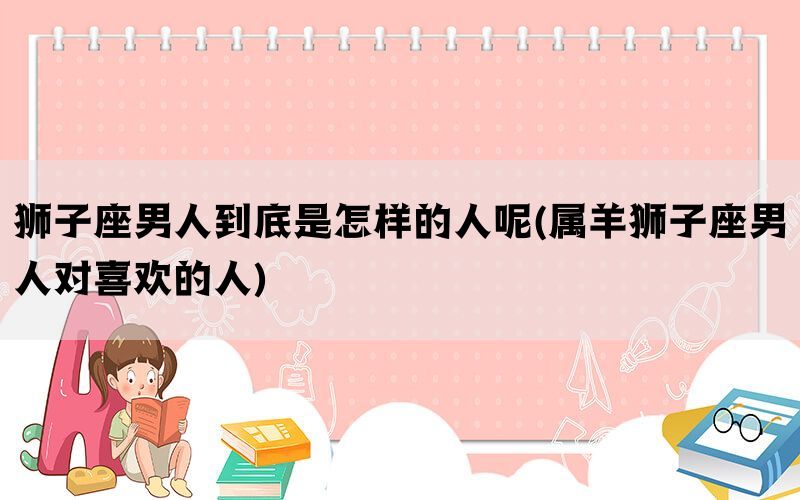 狮子座男人到底是怎样的人呢(属羊狮子座男人对喜欢的人)(图1)