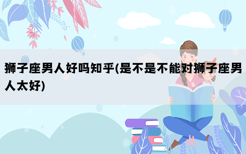 狮子座男人好吗知乎(是不是不能对狮子座男人太好)(图1)