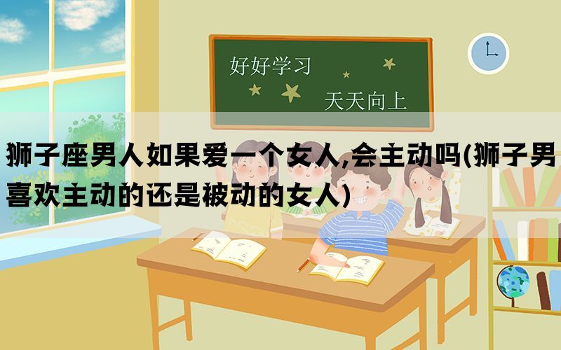 狮子座男人如果爱一个女人,会主动吗(狮子男喜欢主动的还是被动的女人)(图1)