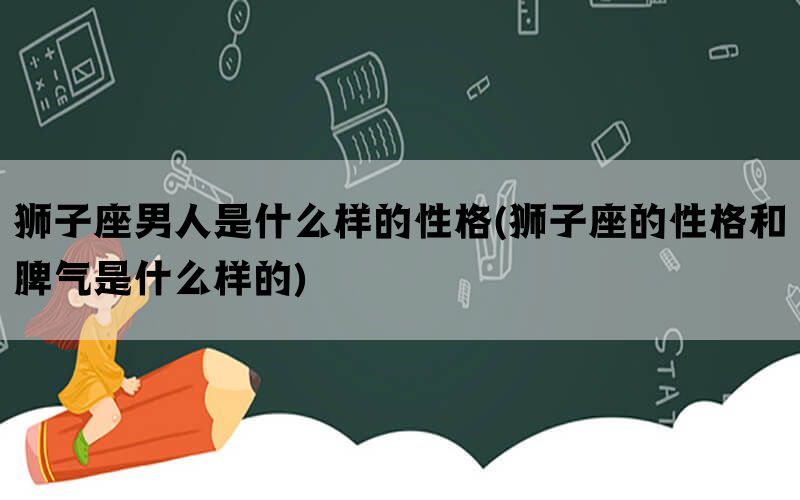 狮子座男人是什么样的性格(狮子座的性格和脾气是什么样的)