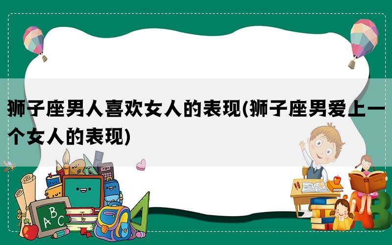 狮子座男人喜欢女人的表现(狮子座男爱上一个女人的表现)