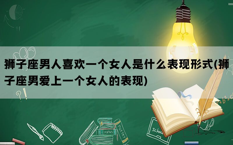 狮子座男人喜欢一个女人是什么表现形式(狮子座男爱上一个女人的表现)