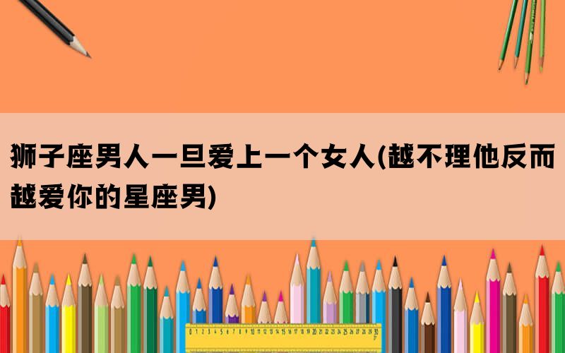 狮子座男人一旦爱上一个女人(越不理他反而越爱你的星座男)