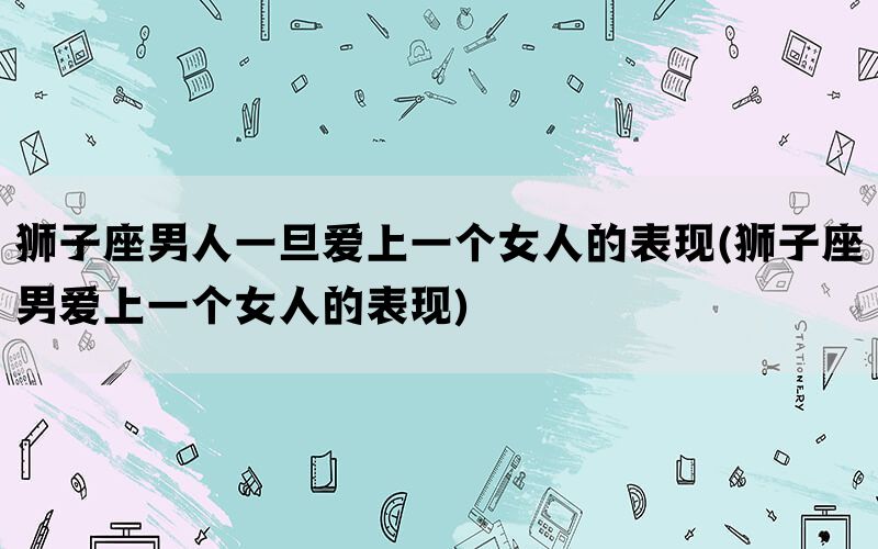 狮子座男人一旦爱上一个女人的表现(狮子座男爱上一个女人的表现)