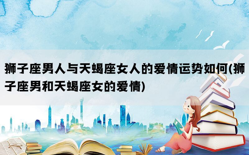 狮子座男人与天蝎座女人的爱情运势如何(狮子座男和天蝎座女的爱情)