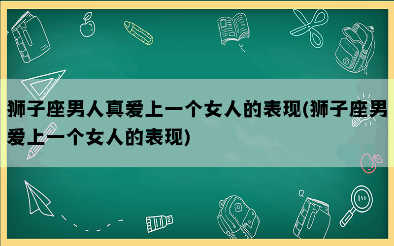 狮子座男人真爱上一个女人的表现(狮子座男爱上一个女人的表现)