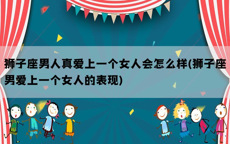 狮子座男人真爱上一个女人会怎么样(狮子座男爱上一个女人的表现)