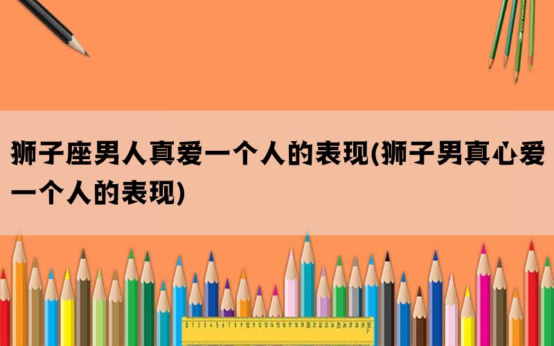 狮子座男人真爱一个人的表现(狮子男真心爱一个人的表现)