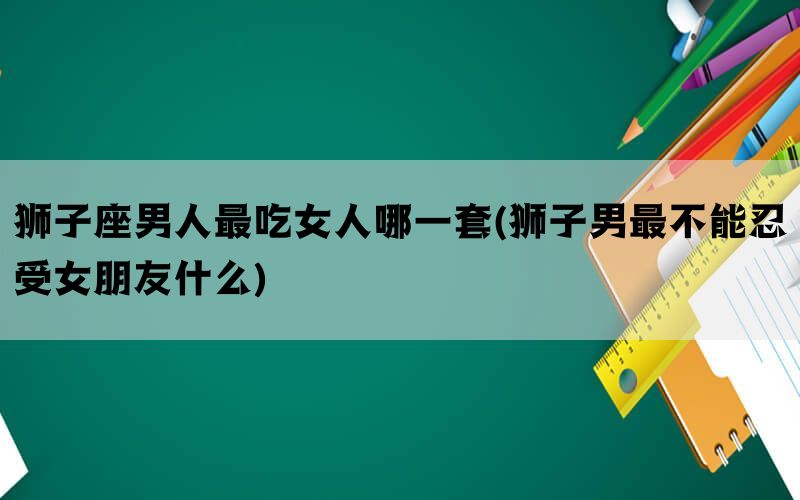 狮子座男人最吃女人哪一套(狮子男最不能忍受女朋友什么)