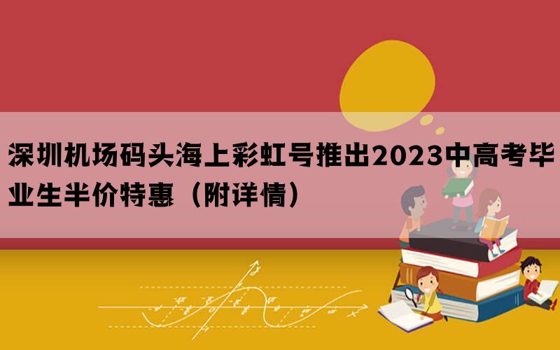 深圳机场码头海上彩虹号推出2023中高考毕业生半价特惠（附详情）