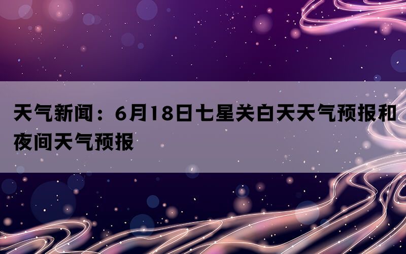 天气新闻：6月18日七星关白天天气预报和夜间天气预报