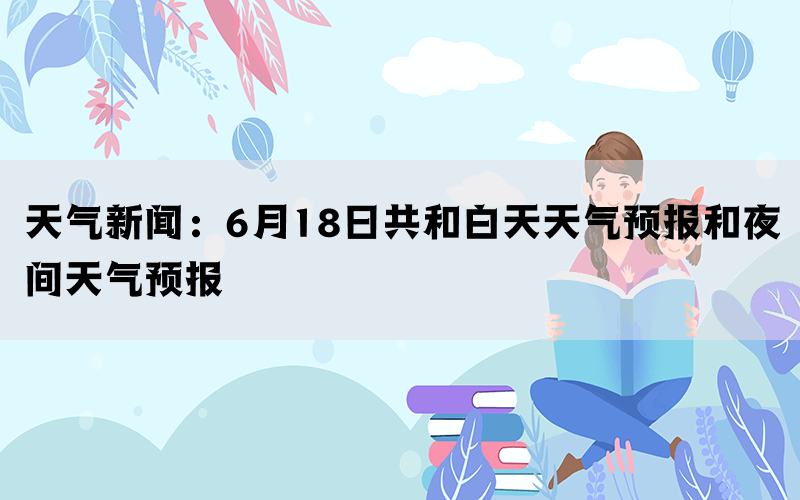 天气新闻：6月18日共和白天天气预报和夜间天气预报