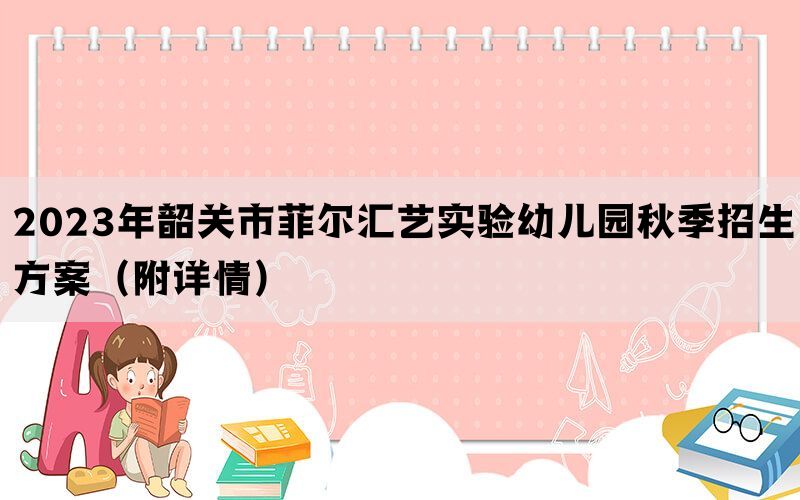 2023年韶关市菲尔汇艺实验幼儿园秋季招生方案（附详情）