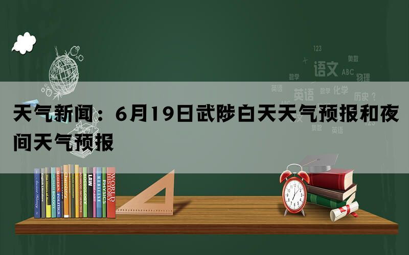 天气新闻：6月19日武陟白天天气预报和夜间天气预报(图1)