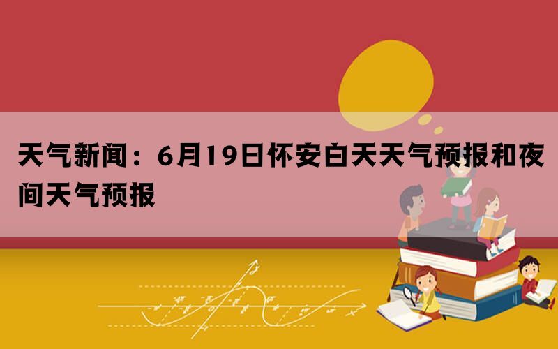 天气新闻：6月19日怀安白天天气预报和夜间天气预报