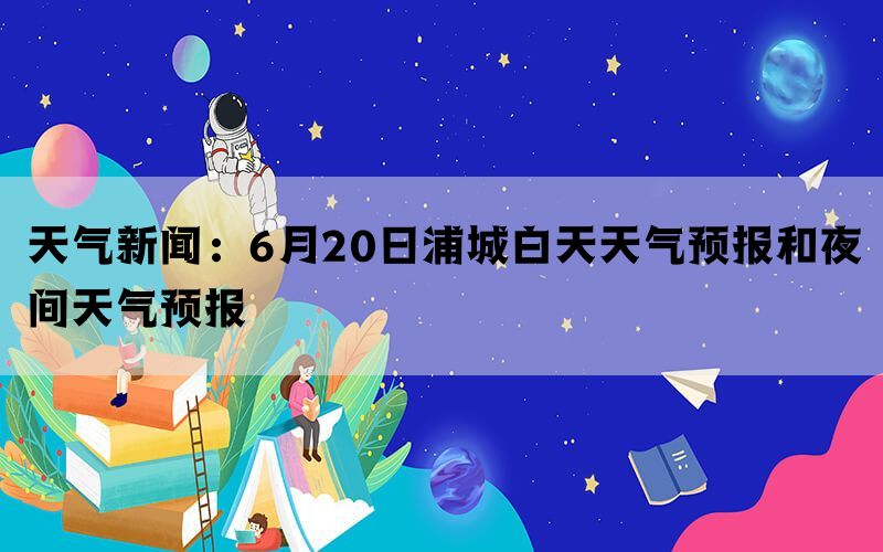 天气新闻：6月20日浦城白天天气预报和夜间天气预报(图1)