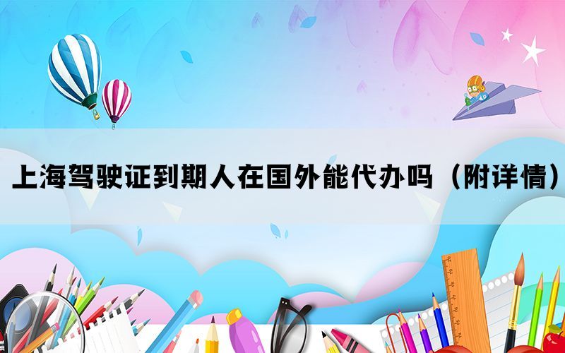 上海驾驶证到期人在国外能代办吗（附详情）(图1)