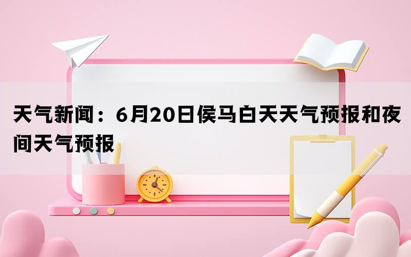 天气新闻：6月20日侯马白天天气预报和夜间天气预报