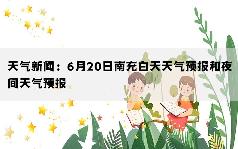 天气新闻：6月20日南充白天天气预报和夜间天气预报