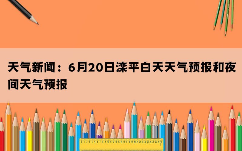 天气新闻：6月20日滦平白天天气预报和夜间天气预报(图1)