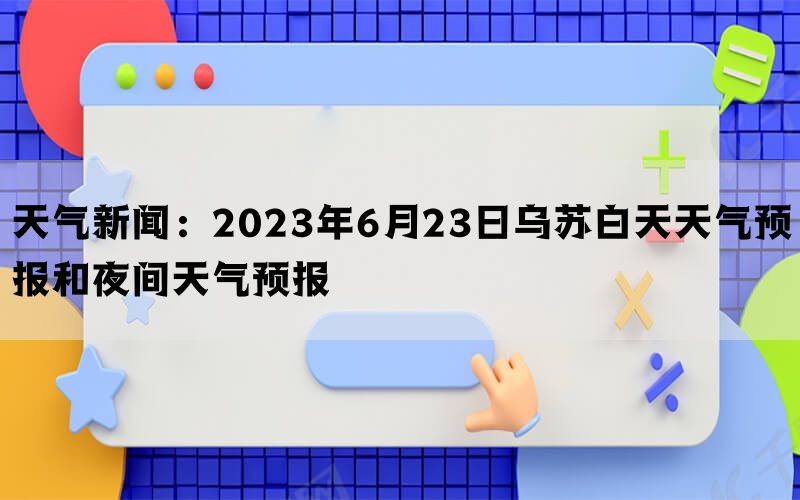 天气新闻：2023年6月23日乌苏白天天气预报和夜间天气预报