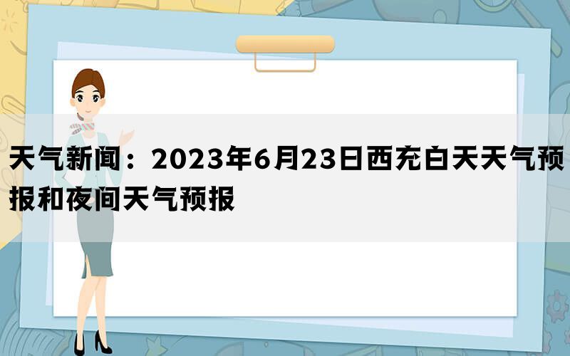 天气新闻：2023年6月23日西充白天天气预报和夜间天气预报