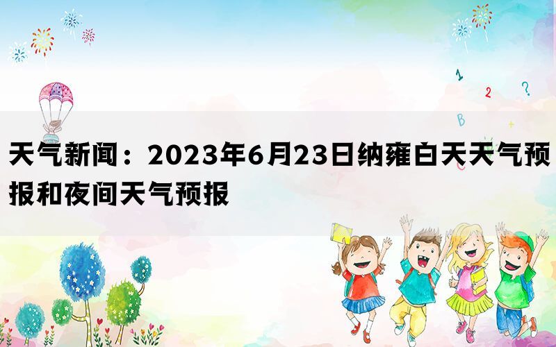 天气新闻：2023年6月23日纳雍白天天气预报和夜间天气预报(图1)