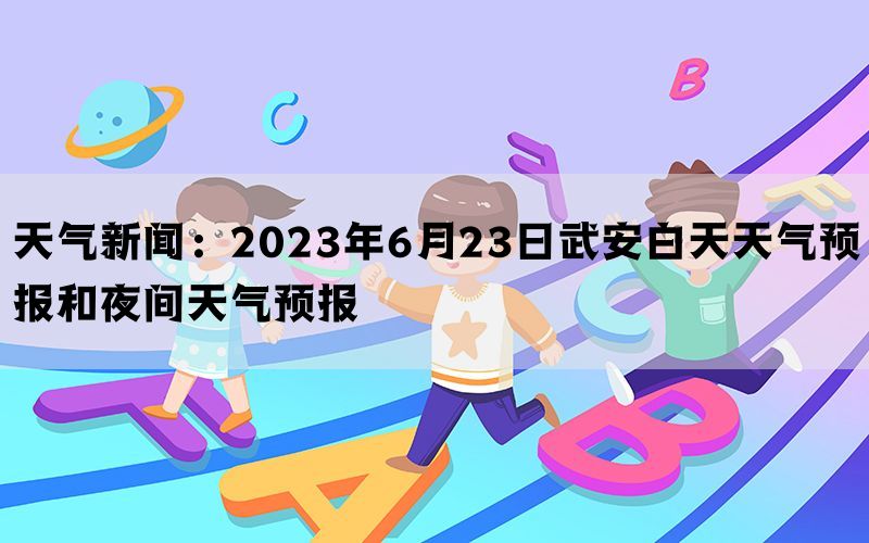 天气新闻：2023年6月23日武安白天天气预报和夜间天气预报(图1)