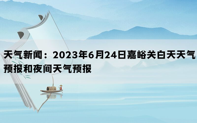 天气新闻：2023年6月24日嘉峪关白天天气预报和夜间天气预报